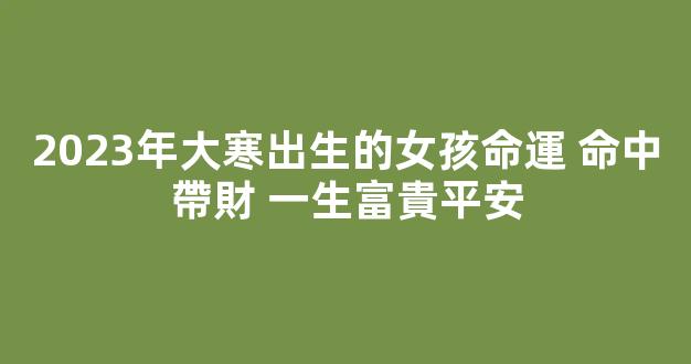 2023年大寒出生的女孩命運 命中帶財 一生富貴平安
